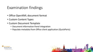 Examination findings
• Office OpenXML document format
• Custom Content Types
• Custom Document Template
• Document Information Panel integration
• Populate metadata from Office client application (QuickParts)
 