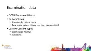 Examination data
• OOTB Document Library
• Custom Views
• Grouping by patient name
• Easy to see patient history (previous examinations)
• Custom Content Types
• examination findings
• lab results
 