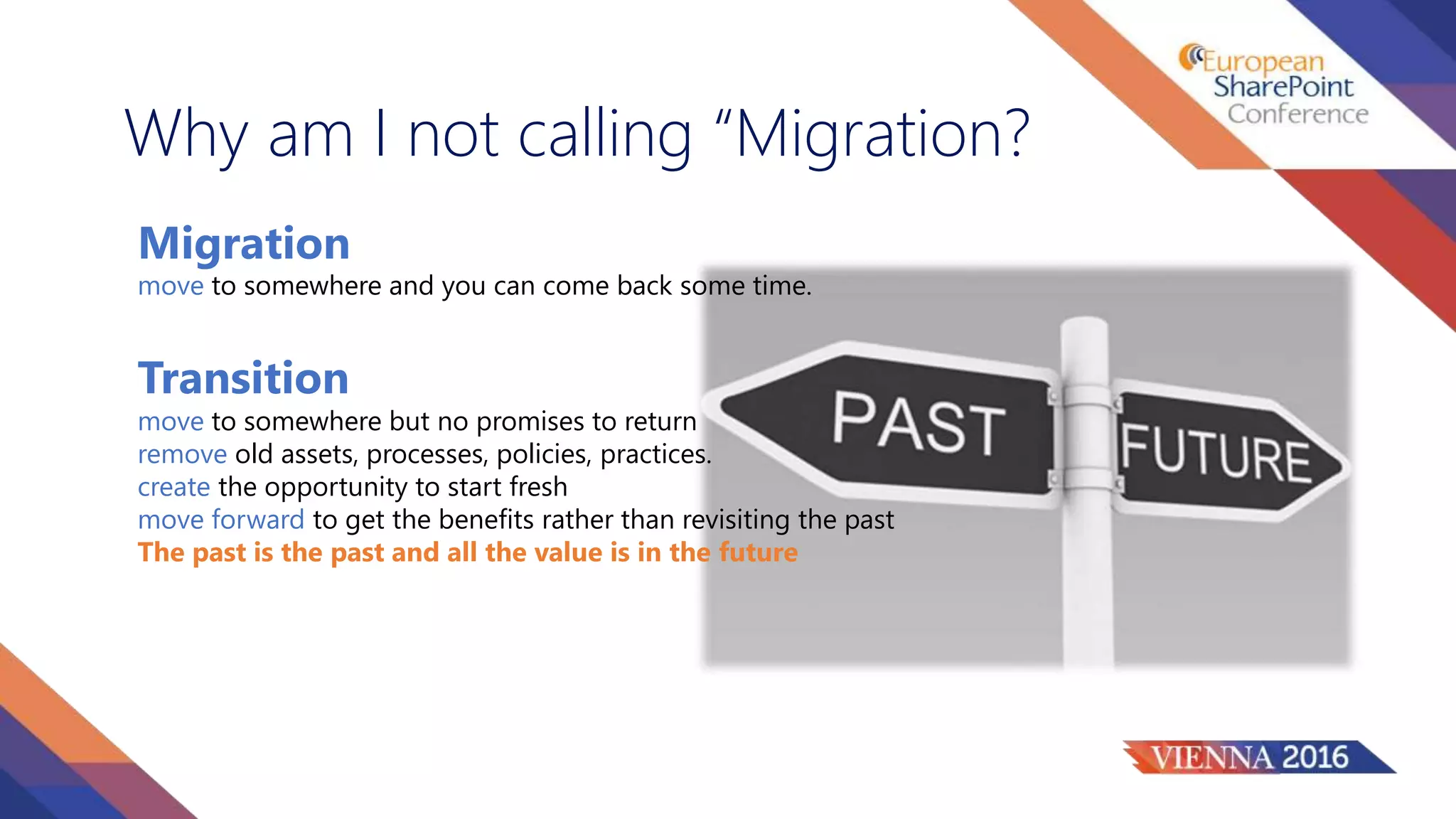 Why am I not calling “Migration?
Migration
Transition
move to somewhere but no promises to return
remove old assets, processes, policies, practices.
create the opportunity to start fresh
move forward to get the benefits rather than revisiting the past
The past is the past and all the value is in the future
move to somewhere and you can come back some time.
 