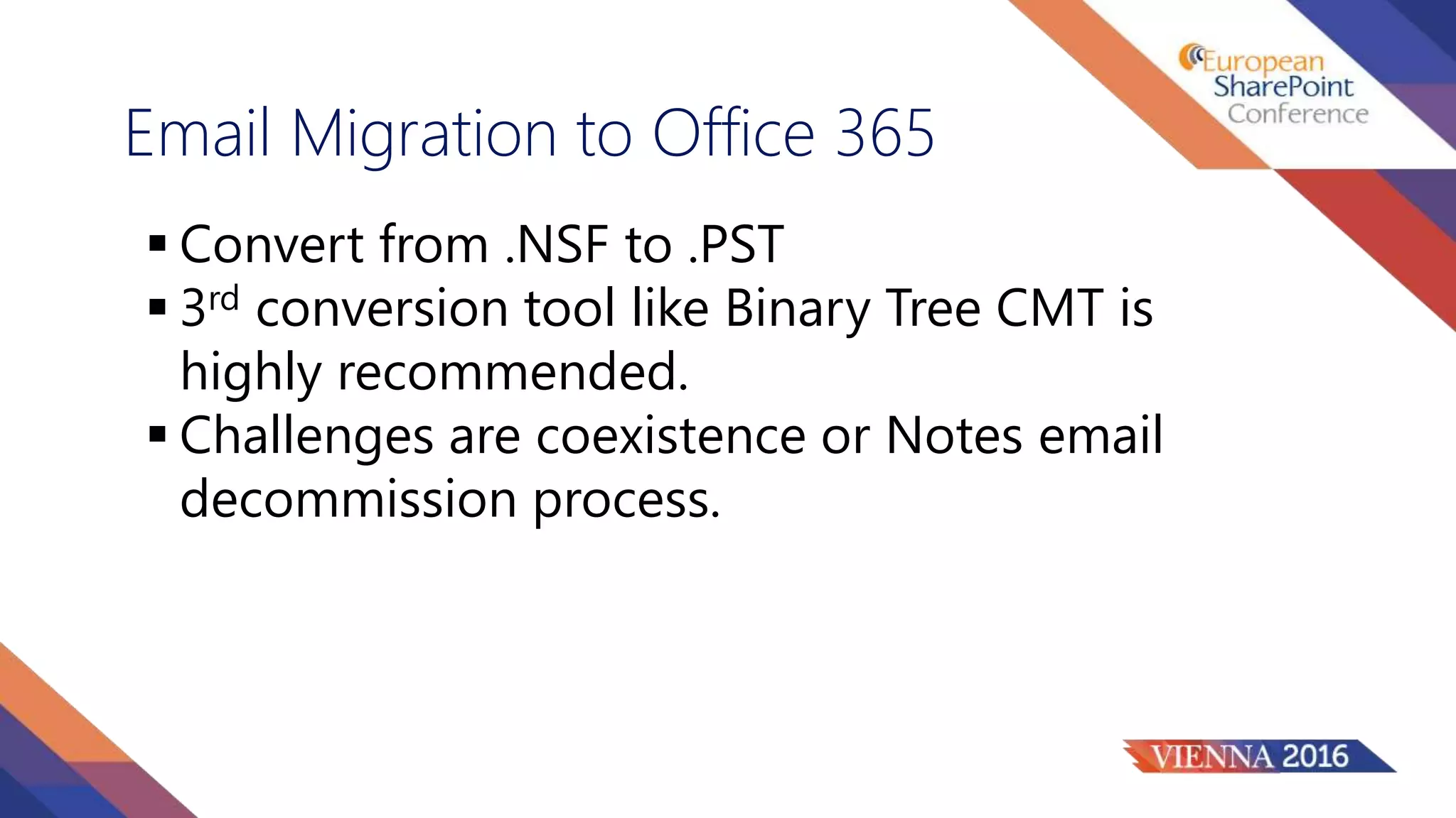 Email Migration to Office 365
 Convert from .NSF to .PST
 3rd conversion tool like Binary Tree CMT is
highly recommended.
 Challenges are coexistence or Notes email
decommission process.
 