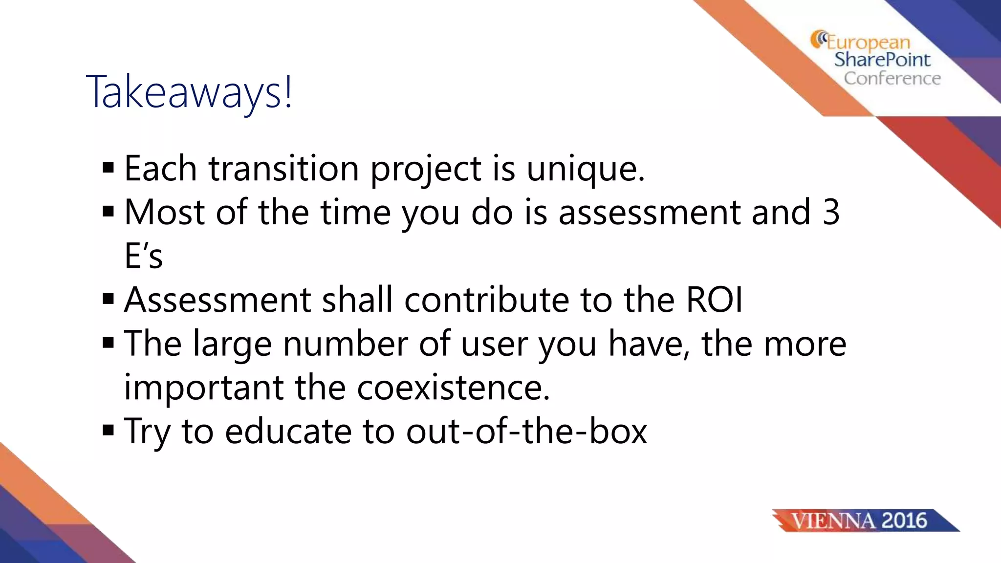 Takeaways!
 Each transition project is unique.
 Most of the time you do is assessment and 3
E’s
 Assessment shall contribute to the ROI
 The large number of user you have, the more
important the coexistence.
 Try to educate to out-of-the-box
 