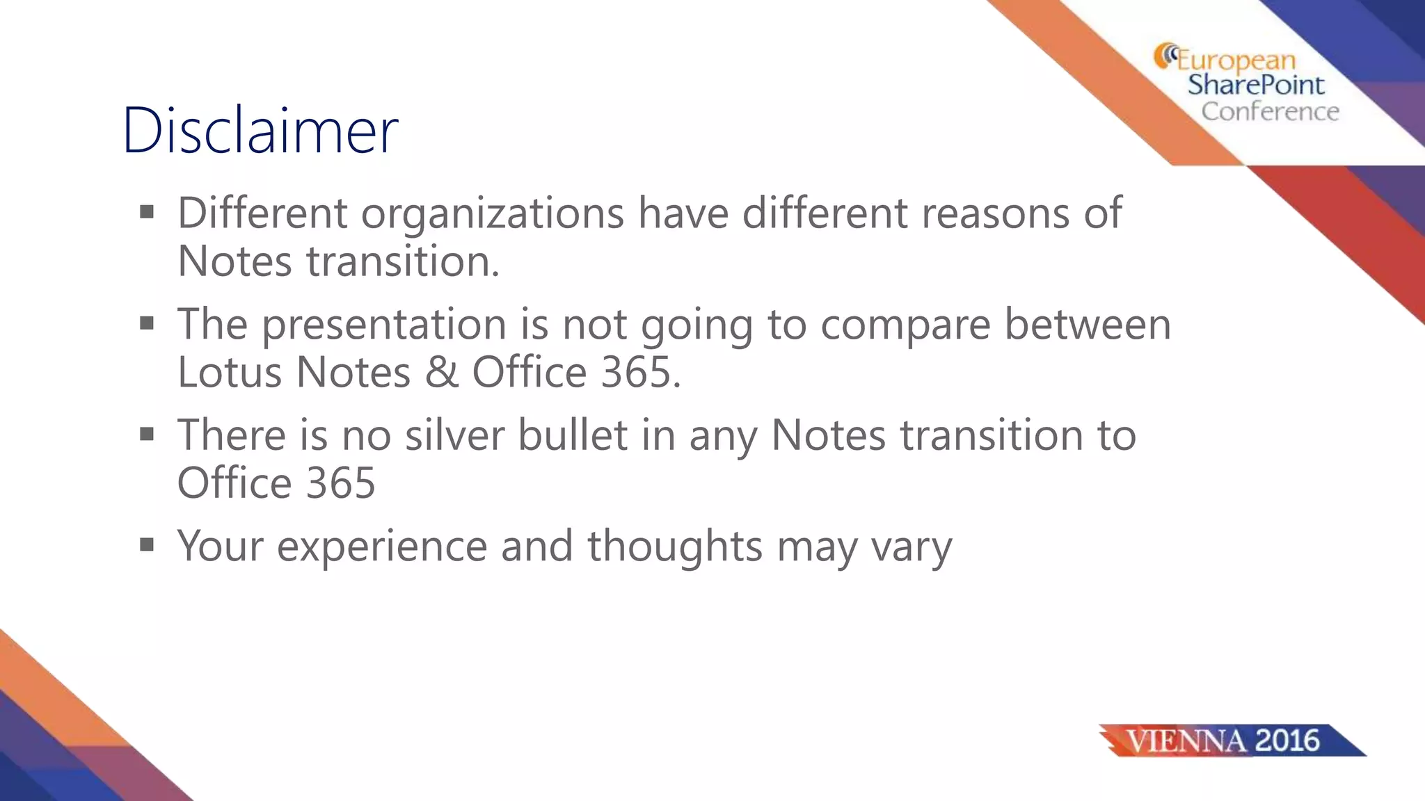  Different organizations have different reasons of
Notes transition.
 The presentation is not going to compare between
Lotus Notes & Office 365.
 There is no silver bullet in any Notes transition to
Office 365
 Your experience and thoughts may vary
Disclaimer
 