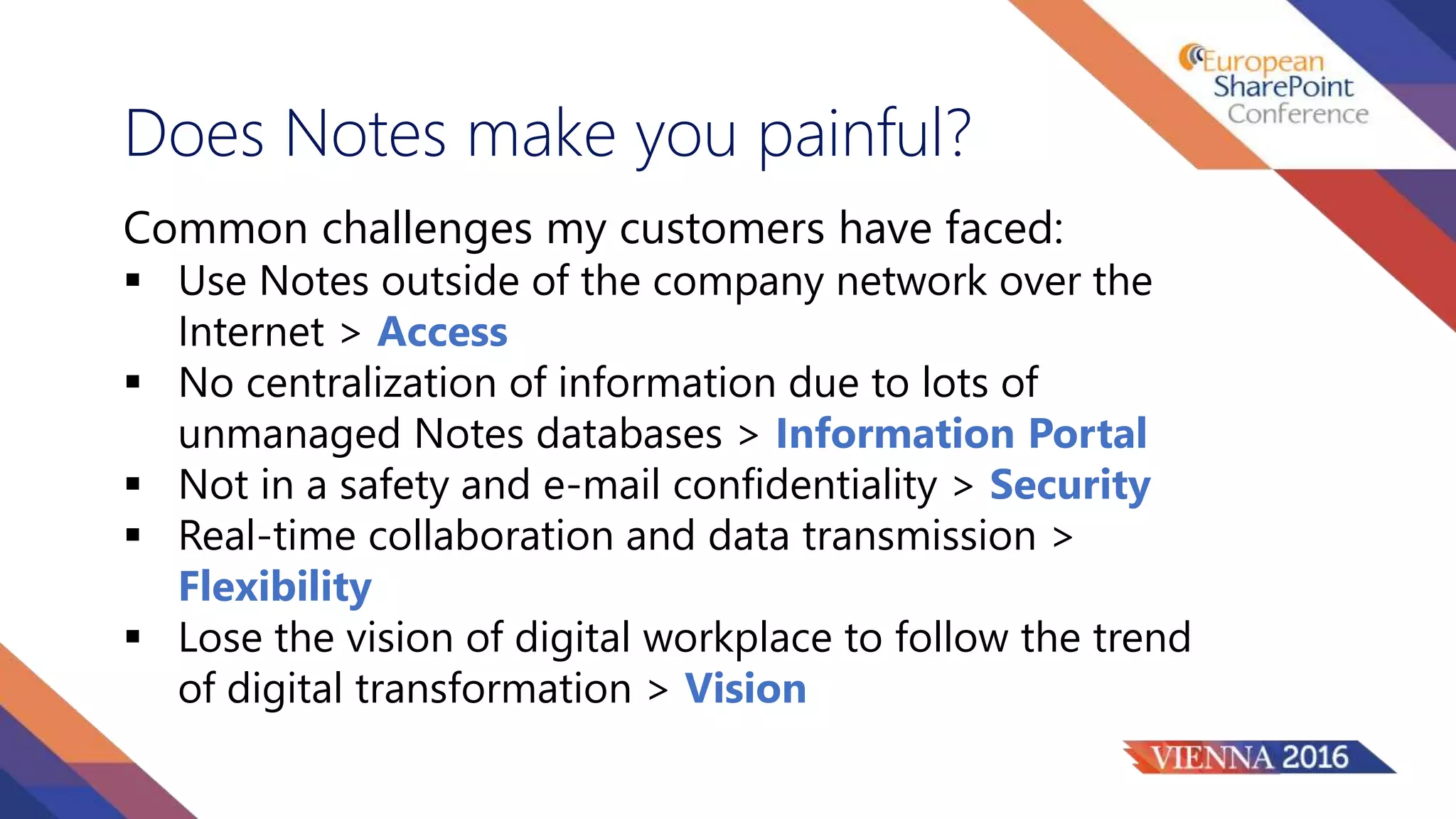 Does Notes make you painful?
Common challenges my customers have faced:
 Use Notes outside of the company network over the
Internet > Access
 No centralization of information due to lots of
unmanaged Notes databases > Information Portal
 Not in a safety and e-mail confidentiality > Security
 Real-time collaboration and data transmission >
Flexibility
 Lose the vision of digital workplace to follow the trend
of digital transformation > Vision
 