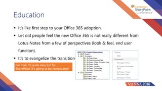 Education
 It’s like first step to your Office 365 adoption.
 Let old people feel the new Office 365 is not really different from
Lotus Notes from a few of perspectives (look & feel, end user
function).
 It’s to evangelize the transition
For mail, it’s quite easy but for
SharePoint, it’s going to be complicated
 