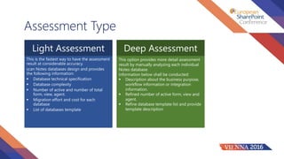 Assessment Type
Light Assessment Deep Assessment
This is the fastest way to have the assessment
result at considerable accuracy.
scan Notes databases design and provides
the following information:
 Database technical specification
 Database complexity
 Number of active and number of total
form, view, agent.
 Migration effort and cost for each
database
 List of databases template
This option provides more detail assessment
result by manually analyzing each individual
Notes database.
Information below shall be conducted:
 Description about the business purpose,
workflow information or integration
information.
 Refined number of active form, view and
agent.
 Refine database template list and provide
template description
 