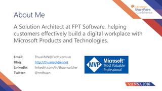 About Me
A Solution Architect at FPT Software, helping
customers effectively build a digital workplace with
Microsoft Products and Technologies.
Email: ThuanNN@Fsoft.com.vn
Blog: http://thuansoldier.net
LinkedIn: linkedin.com/in/thuansoldier
Twitter: @nnthuan
 