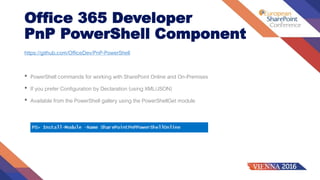 Office 365 Developer
PnP PowerShell Component
https://github.com/OfficeDev/PnP-PowerShell
• PowerShell commands for working with SharePoint Online and On-Premises
• If you prefer Configuration by Declaration (using XML/JSON)
• Available from the PowerShell gallery using the PowerShellGet module
 