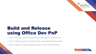 Build and Release
using Office Dev PnP
1. Code in VSTS Git, continuous build/deploy, hosted agent, PnP-Sites-Core
2. Code in GitHub, no build, scheduled deploy, hosted agent, PnP-PowerShell
3. Code in BitBucket, nightly build/deploy, agent in Azure, PnP-PowerShell
 