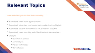 Relevant Topics
Some related thoughts and ideas worth considering
• Automatically create labels, tags or branches
• Automatically relase when a pull request is accepted and successfully built
• Automatically provision or decommission virtual machines using ARM
• Automatically create news, blog posts, SharePoint items, Yammer posts,…
• Deploy to
• SharePoint on-premises
• Azure web jobs
• Provider hosted apps
• Microsoft graph
 