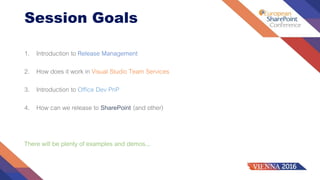 Session Goals
1. Introduction to Release Management
2. How does it work in Visual Studio Team Services
3. Introduction to Office Dev PnP
4. How can we release to SharePoint (and other)
There will be plenty of examples and demos...
 
