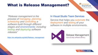 What is Release Management?
“Release management is the
process of managing, planning,
scheduling and controlling a
software build through different
stages and environments; including
testing and deploying software
releases”
https://en.wikipedia.org/wiki/Release_management
In Visual Studio Team Services
Service that helps you automate the
deployment and testing of your
software in multiple environments.
 
