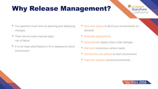 Why Release Management?
• You spend to much time on planning and deploying
changes
• There are too many manual steps
risk of failure
• It is not clear what feature or fix is released to which
environment
• One-click deploy to all of your environments on-
demand
• Schedule deployments
• Automatically deploy when code changes
• Roll back to previous version easily
• Control who can release to each environment
• Track the releases across environments
 