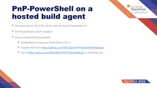 PnP-PowerShell on a
hosted build agent
• Windows Server 2012 R2, 64-bit, with Windows PowerShell 4.0
• PnP-PowerShell is NOT installed!
• How to install PnP-PowerShell?
• Install-Module (requires PowerShell 5.0/5.1)
• Installer MSI from https://github.com/OfficeDev/PnP-PowerShell/releases
• Clone https://github.com/OfficeDev/PnP-PowerShell.git or download zip
 