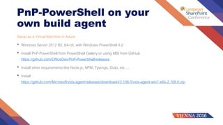 PnP-PowerShell on your
own build agent
Setup as a Virtual Machine in Azure
• Windows Server 2012 R2, 64-bit, with Windows PowerShell 4.0
• Install PnP-PowerShell from PowerShell Gallery or using MSI from GitHub
https://github.com/OfficeDev/PnP-PowerShell/releases
• Install other requirements like Node.js, NPM, Typings, Gulp, etc….
• Install
https://github.com/Microsoft/vsts-agent/releases/download/v2.108.0/vsts-agent-win7-x64-2.108.0.zip
 