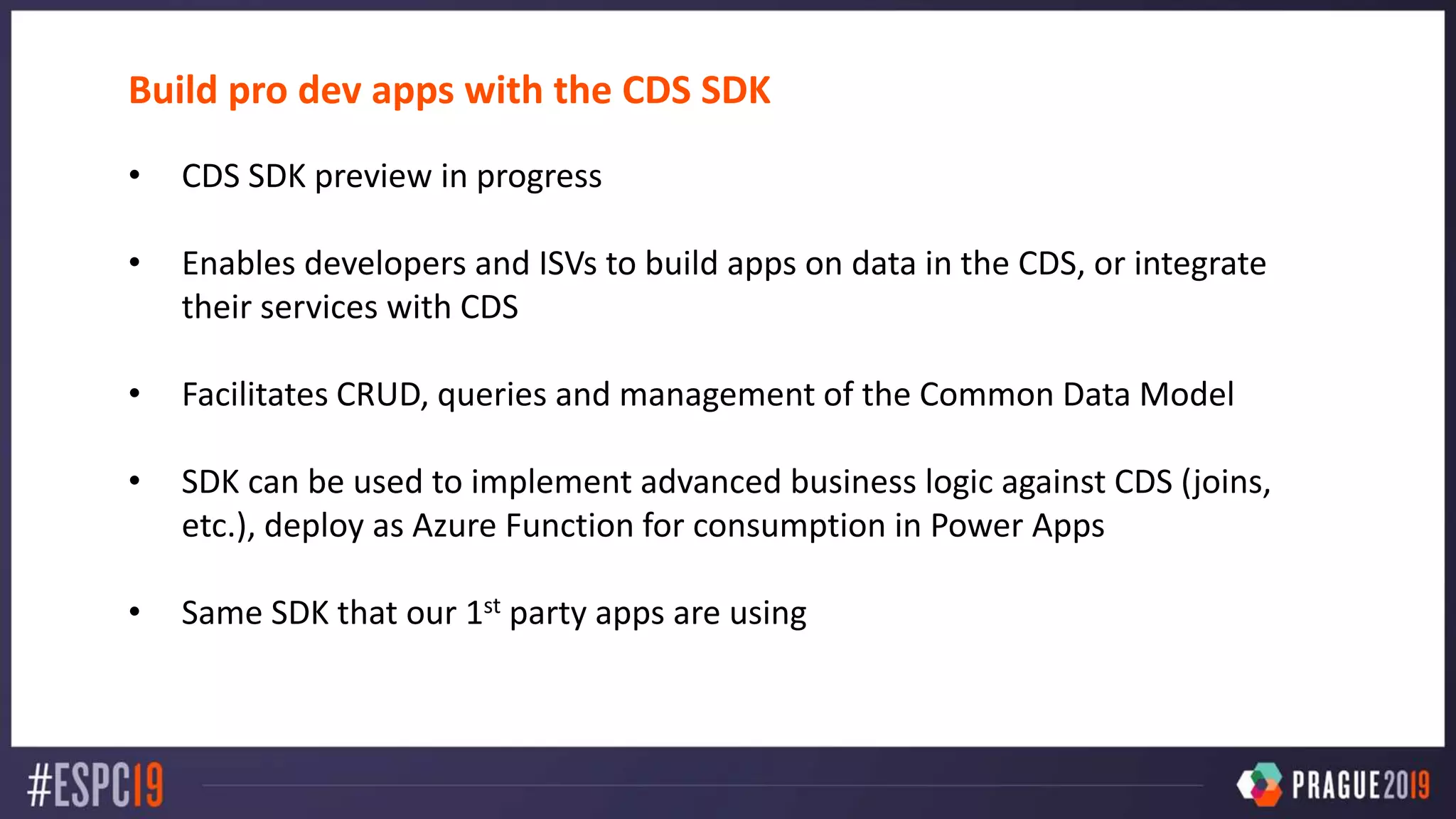 Build pro dev apps with the CDS SDK
• CDS SDK preview in progress
• Enables developers and ISVs to build apps on data in the CDS, or integrate
their services with CDS
• Facilitates CRUD, queries and management of the Common Data Model
• SDK can be used to implement advanced business logic against CDS (joins,
etc.), deploy as Azure Function for consumption in Power Apps
• Same SDK that our 1st party apps are using
 