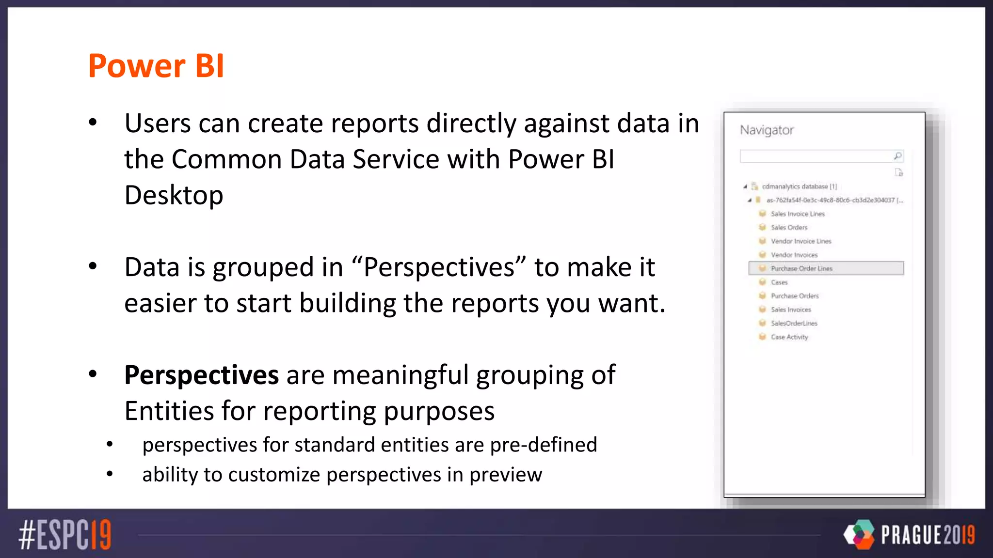 Power BI
• Users can create reports directly against data in
the Common Data Service with Power BI
Desktop
• Data is grouped in “Perspectives” to make it
easier to start building the reports you want.
• Perspectives are meaningful grouping of
Entities for reporting purposes
• perspectives for standard entities are pre-defined
• ability to customize perspectives in preview
 