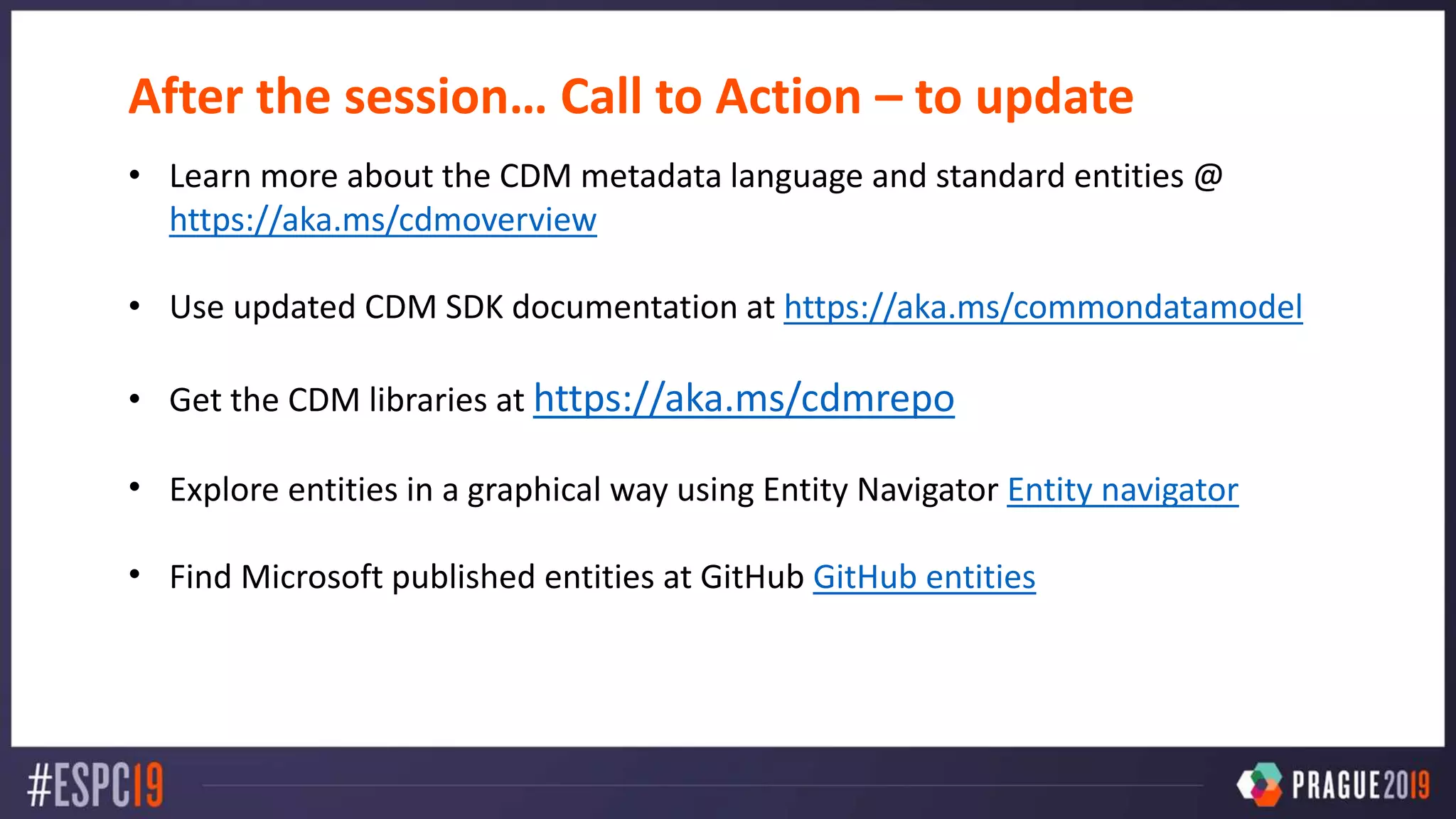 After the session… Call to Action – to update
• Learn more about the CDM metadata language and standard entities @
https://aka.ms/cdmoverview
• Use updated CDM SDK documentation at https://aka.ms/commondatamodel
• Get the CDM libraries at https://aka.ms/cdmrepo
• Explore entities in a graphical way using Entity Navigator Entity navigator
• Find Microsoft published entities at GitHub GitHub entities
 