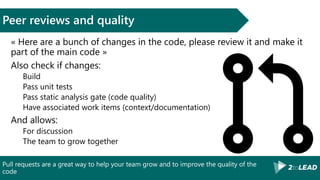 Pull requests are a great way to help your team grow and to improve the quality of the
code
Peer reviews and quality
« Here are a bunch of changes in the code, please review it and make it
part of the main code »
Also check if changes:
Build
Pass unit tests
Pass static analysis gate (code quality)
Have associated work items (context/documentation)
And allows:
For discussion
The team to grow together
 