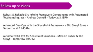 Follow up sessions
Robust & Reliable SharePoint Framework Components with Automated
Testing using Jest – Andrew Connell – Today at 3:15PM
Advanced Dev-Ops with the SharePoint Framework – Elio Struyf & me –
Tomorrow at 11:45AM
Automated UI Test for SharePoint Solutions – Melanie Culver & Elio
Struyf – Tomorrow 3:15PM
 