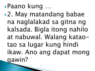 Paano

kung …
 2. May matandang babae
na naglalakad sa gitna ng
kalsada. Bigla itong nahilo
at nabuwal. Walang kataotao sa lugar kung hindi
ikaw. Ano ang dapat mong
gawin?

 