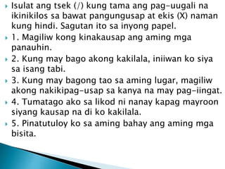 











Isulat ang tsek (/) kung tama ang pag-uugali na
ikinikilos sa bawat pangungusap at ekis (X) naman
kung hindi. Sagutan ito sa inyong papel.
1. Magiliw kong kinakausap ang aming mga
panauhin.
2. Kung may bago akong kakilala, iniiwan ko siya
sa isang tabi.
3. Kung may bagong tao sa aming lugar, magiliw
akong nakikipag-usap sa kanya na may pag-iingat.
4. Tumatago ako sa likod ni nanay kapag mayroon
siyang kausap na di ko kakilala.
5. Pinatutuloy ko sa aming bahay ang aming mga
bisita.

 