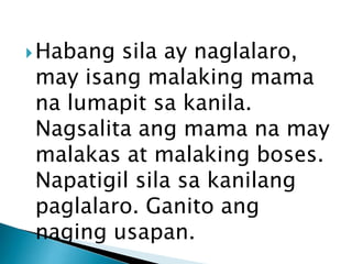  Habang

sila ay naglalaro,
may isang malaking mama
na lumapit sa kanila.
Nagsalita ang mama na may
malakas at malaking boses.
Napatigil sila sa kanilang
paglalaro. Ganito ang
naging usapan.

 