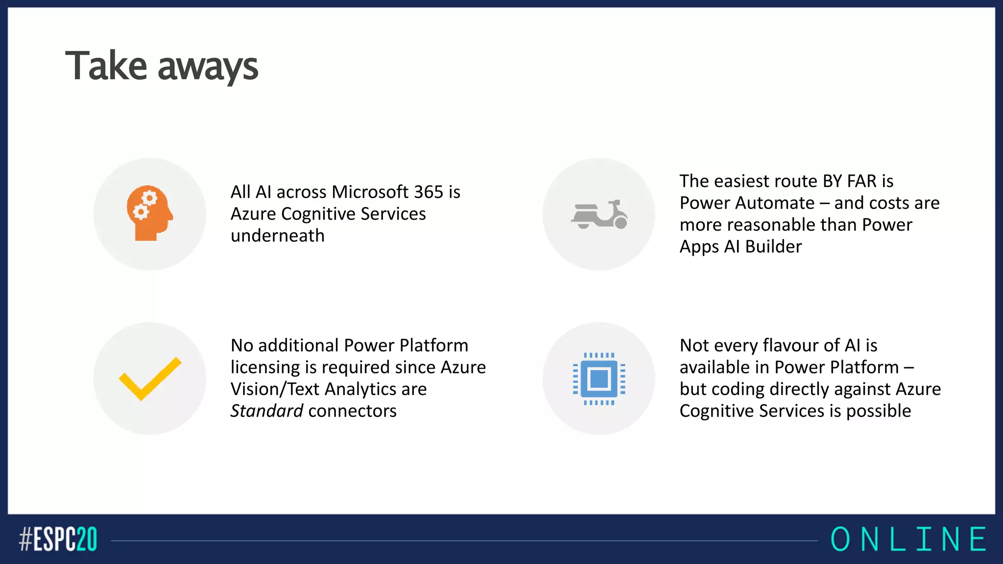 Take aways
All AI across Microsoft 365 is
Azure Cognitive Services
underneath
The easiest route BY FAR is
Power Automate – and costs are
more reasonable than Power
Apps AI Builder
No additional Power Platform
licensing is required since Azure
Vision/Text Analytics are
Standard connectors
Not every flavour of AI is
available in Power Platform –
but coding directly against Azure
Cognitive Services is possible
 