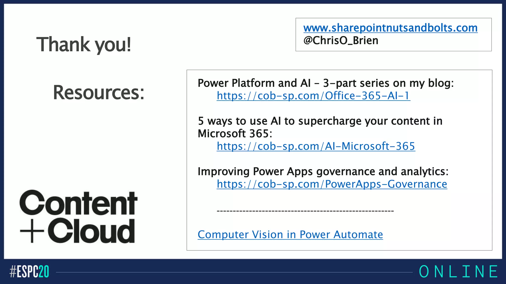 Resources:
Power Platform and AI – 3-part series on my blog:
https://cob-sp.com/Office-365-AI-1
5 ways to use AI to supercharge your content in
Microsoft 365:
https://cob-sp.com/AI-Microsoft-365
Improving Power Apps governance and analytics:
https://cob-sp.com/PowerApps-Governance
-------------------------------------------------------
Computer Vision in Power Automate
www.sharepointnutsandbolts.com
@ChrisO_Brien
Thank you!
 