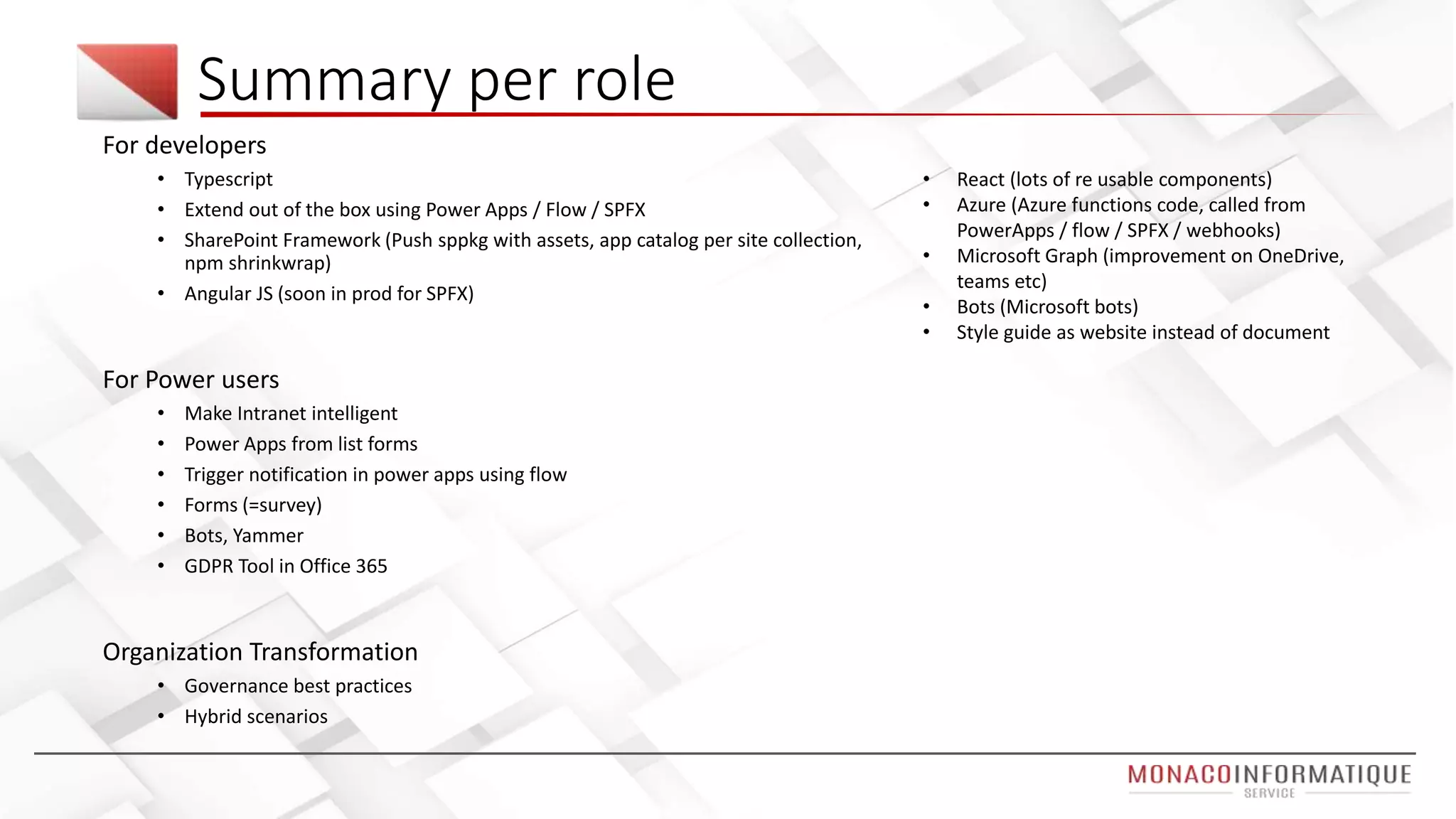Summary per role
For developers
• Typescript
• Extend out of the box using Power Apps / Flow / SPFX
• SharePoint Framework (Push sppkg with assets, app catalog per site collection,
npm shrinkwrap)
• Angular JS (soon in prod for SPFX)
For Power users
• Make Intranet intelligent
• Power Apps from list forms
• Trigger notification in power apps using flow
• Forms (=survey)
• Bots, Yammer
• GDPR Tool in Office 365
Organization Transformation
• Governance best practices
• Hybrid scenarios
• React (lots of re usable components)
• Azure (Azure functions code, called from
PowerApps / flow / SPFX / webhooks)
• Microsoft Graph (improvement on OneDrive,
teams etc)
• Bots (Microsoft bots)
• Style guide as website instead of document
 