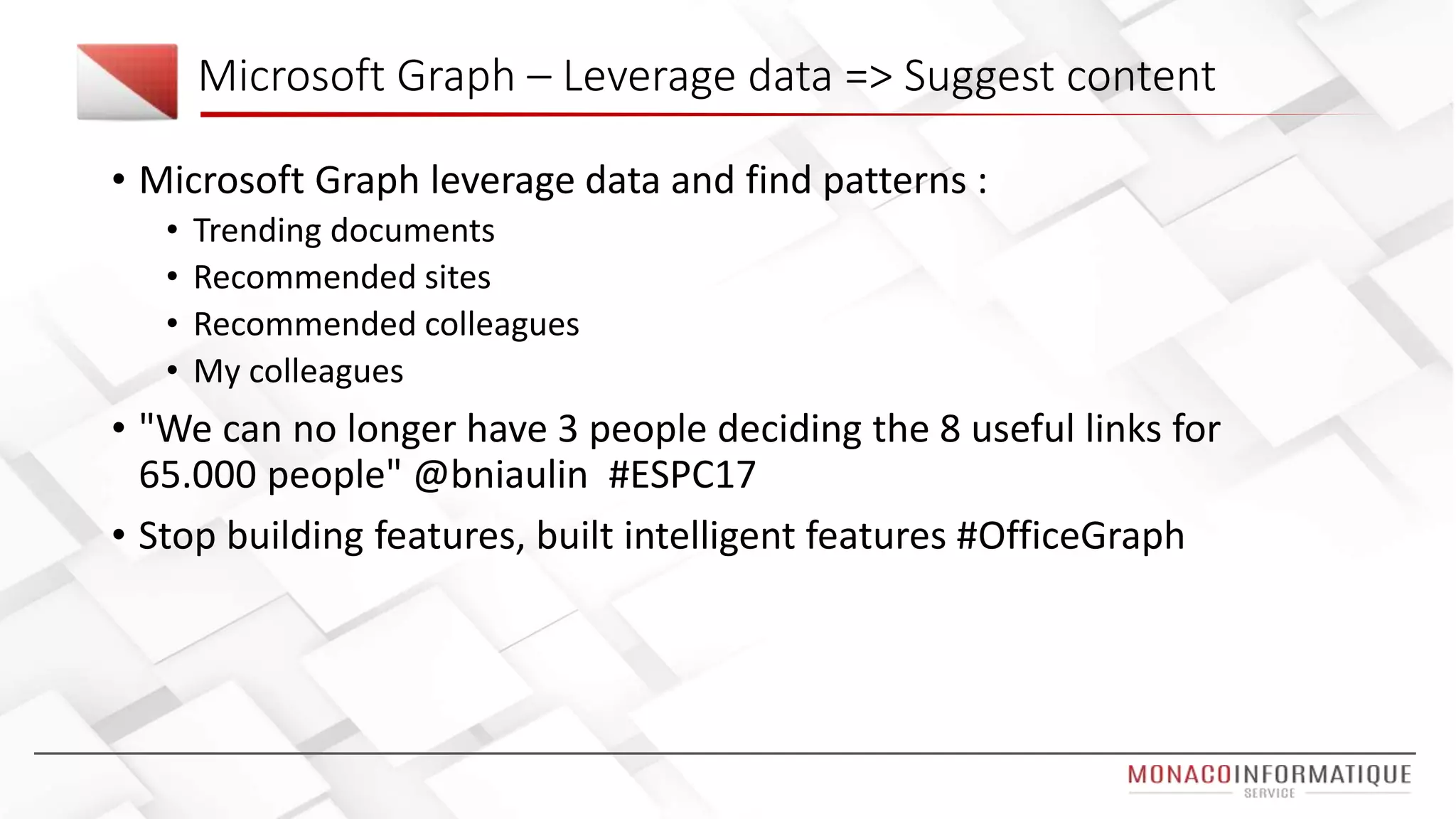 Microsoft Graph – Leverage data => Suggest content
• Microsoft Graph leverage data and find patterns :
• Trending documents
• Recommended sites
• Recommended colleagues
• My colleagues
• "We can no longer have 3 people deciding the 8 useful links for
65.000 people" @bniaulin #ESPC17
• Stop building features, built intelligent features #OfficeGraph
 
