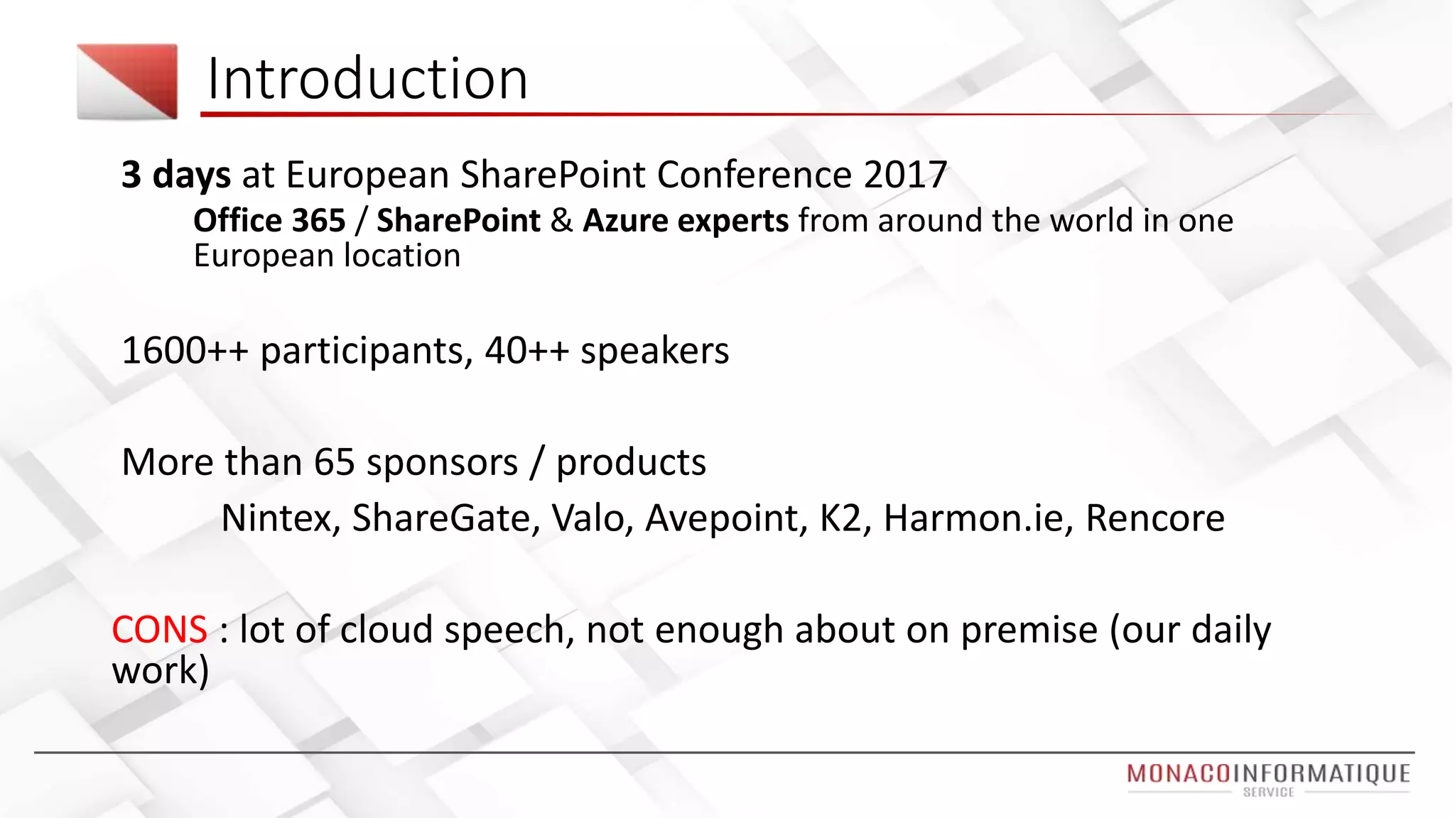 3 days at European SharePoint Conference 2017
Office 365 / SharePoint & Azure experts from around the world in one
European location
1600++ participants, 40++ speakers
More than 65 sponsors / products
Nintex, ShareGate, Valo, Avepoint, K2, Harmon.ie, Rencore
CONS : lot of cloud speech, not enough about on premise (our daily
work)
Introduction
 