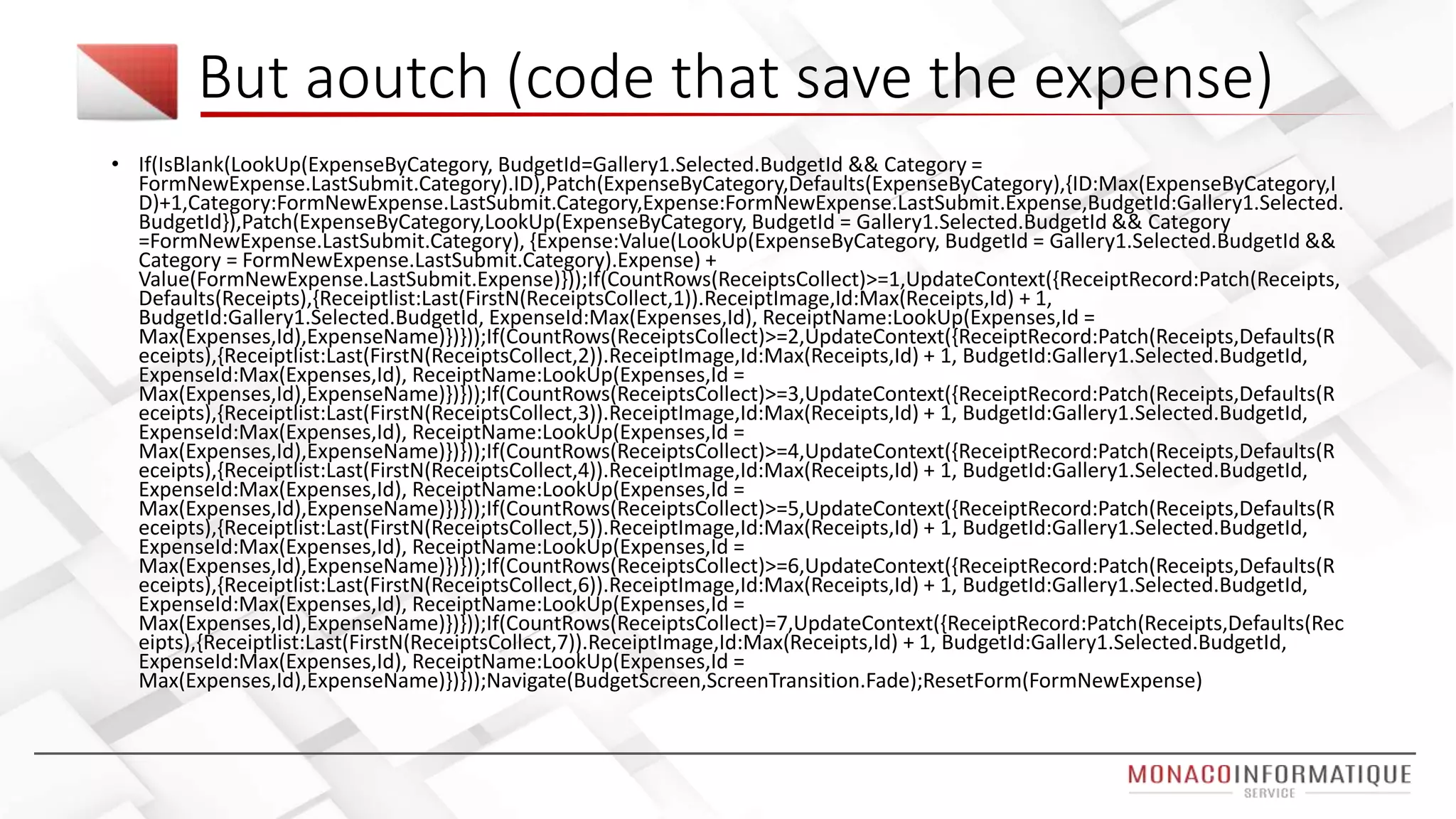 But aoutch (code that save the expense)
• If(IsBlank(LookUp(ExpenseByCategory, BudgetId=Gallery1.Selected.BudgetId && Category =
FormNewExpense.LastSubmit.Category).ID),Patch(ExpenseByCategory,Defaults(ExpenseByCategory),{ID:Max(ExpenseByCategory,I
D)+1,Category:FormNewExpense.LastSubmit.Category,Expense:FormNewExpense.LastSubmit.Expense,BudgetId:Gallery1.Selected.
BudgetId}),Patch(ExpenseByCategory,LookUp(ExpenseByCategory, BudgetId = Gallery1.Selected.BudgetId && Category
=FormNewExpense.LastSubmit.Category), {Expense:Value(LookUp(ExpenseByCategory, BudgetId = Gallery1.Selected.BudgetId &&
Category = FormNewExpense.LastSubmit.Category).Expense) +
Value(FormNewExpense.LastSubmit.Expense)}));If(CountRows(ReceiptsCollect)>=1,UpdateContext({ReceiptRecord:Patch(Receipts,
Defaults(Receipts),{Receiptlist:Last(FirstN(ReceiptsCollect,1)).ReceiptImage,Id:Max(Receipts,Id) + 1,
BudgetId:Gallery1.Selected.BudgetId, ExpenseId:Max(Expenses,Id), ReceiptName:LookUp(Expenses,Id =
Max(Expenses,Id),ExpenseName)})}));If(CountRows(ReceiptsCollect)>=2,UpdateContext({ReceiptRecord:Patch(Receipts,Defaults(R
eceipts),{Receiptlist:Last(FirstN(ReceiptsCollect,2)).ReceiptImage,Id:Max(Receipts,Id) + 1, BudgetId:Gallery1.Selected.BudgetId,
ExpenseId:Max(Expenses,Id), ReceiptName:LookUp(Expenses,Id =
Max(Expenses,Id),ExpenseName)})}));If(CountRows(ReceiptsCollect)>=3,UpdateContext({ReceiptRecord:Patch(Receipts,Defaults(R
eceipts),{Receiptlist:Last(FirstN(ReceiptsCollect,3)).ReceiptImage,Id:Max(Receipts,Id) + 1, BudgetId:Gallery1.Selected.BudgetId,
ExpenseId:Max(Expenses,Id), ReceiptName:LookUp(Expenses,Id =
Max(Expenses,Id),ExpenseName)})}));If(CountRows(ReceiptsCollect)>=4,UpdateContext({ReceiptRecord:Patch(Receipts,Defaults(R
eceipts),{Receiptlist:Last(FirstN(ReceiptsCollect,4)).ReceiptImage,Id:Max(Receipts,Id) + 1, BudgetId:Gallery1.Selected.BudgetId,
ExpenseId:Max(Expenses,Id), ReceiptName:LookUp(Expenses,Id =
Max(Expenses,Id),ExpenseName)})}));If(CountRows(ReceiptsCollect)>=5,UpdateContext({ReceiptRecord:Patch(Receipts,Defaults(R
eceipts),{Receiptlist:Last(FirstN(ReceiptsCollect,5)).ReceiptImage,Id:Max(Receipts,Id) + 1, BudgetId:Gallery1.Selected.BudgetId,
ExpenseId:Max(Expenses,Id), ReceiptName:LookUp(Expenses,Id =
Max(Expenses,Id),ExpenseName)})}));If(CountRows(ReceiptsCollect)>=6,UpdateContext({ReceiptRecord:Patch(Receipts,Defaults(R
eceipts),{Receiptlist:Last(FirstN(ReceiptsCollect,6)).ReceiptImage,Id:Max(Receipts,Id) + 1, BudgetId:Gallery1.Selected.BudgetId,
ExpenseId:Max(Expenses,Id), ReceiptName:LookUp(Expenses,Id =
Max(Expenses,Id),ExpenseName)})}));If(CountRows(ReceiptsCollect)=7,UpdateContext({ReceiptRecord:Patch(Receipts,Defaults(Rec
eipts),{Receiptlist:Last(FirstN(ReceiptsCollect,7)).ReceiptImage,Id:Max(Receipts,Id) + 1, BudgetId:Gallery1.Selected.BudgetId,
ExpenseId:Max(Expenses,Id), ReceiptName:LookUp(Expenses,Id =
Max(Expenses,Id),ExpenseName)})}));Navigate(BudgetScreen,ScreenTransition.Fade);ResetForm(FormNewExpense)
 