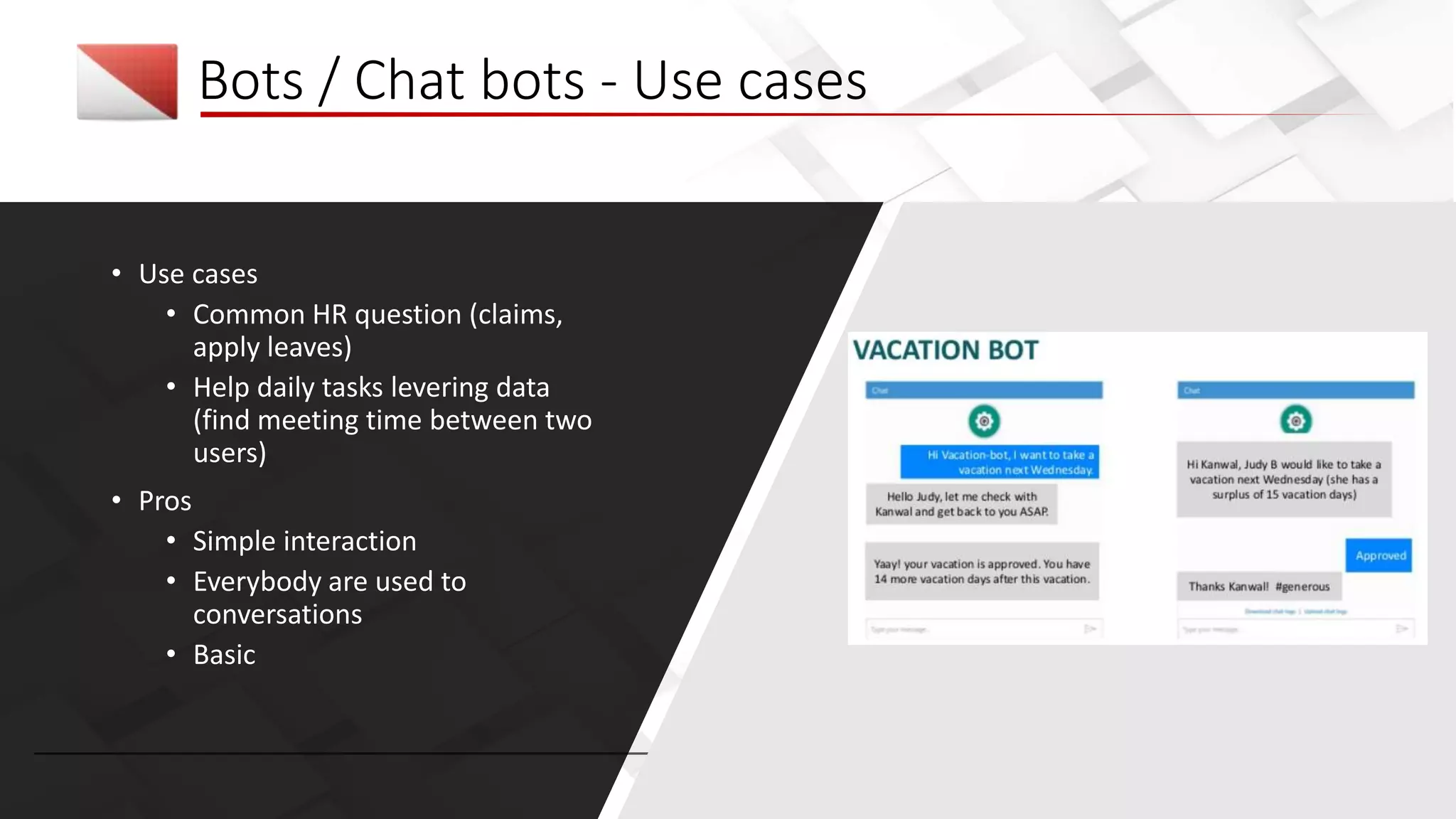 Bots / Chat bots - Use cases
• Use cases
• Common HR question (claims,
apply leaves)
• Help daily tasks levering data
(find meeting time between two
users)
• Pros
• Simple interaction
• Everybody are used to
conversations
• Basic
 