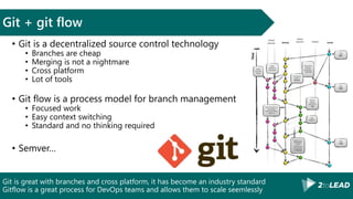 Git is great with branches and cross platform, it has become an industry standard
Gitflow is a great process for DevOps teams and allows them to scale seemlessly
Git + git flow
• Git is a decentralized source control technology
• Branches are cheap
• Merging is not a nightmare
• Cross platform
• Lot of tools
• Git flow is a process model for branch management
• Focused work
• Easy context switching
• Standard and no thinking required
• Semver…
 