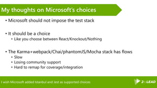 I wish Microsoft added Istanbul and Jest as supported choices
My thoughts on Microsoft’s choices
• Microsoft should not impose the test stack
• It should be a choice
• Like you choose between React/Knockout/Nothing
• The Karma+webpack/Chai/phantomJS/Mocha stack has flows
• Slow
• Losing community support
• Hard to remap for coverage/integration
 