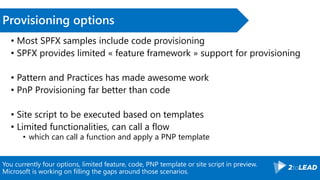You currently four options, limited feature, code, PNP template or site script in preview.
Microsoft is working on filling the gaps around those scenarios.
Provisioning options
• Most SPFX samples include code provisioning
• SPFX provides limited « feature framework » support for provisioning
• Pattern and Practices has made awesome work
• PnP Provisioning far better than code
• Site script to be executed based on templates
• Limited functionalities, can call a flow
• which can call a function and apply a PNP template
 