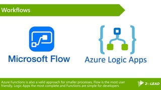 Azure Functions is also a valid approach for smaller processes, Flow is the most user
friendly, Logic Apps the most complete and Functions are simple for developers
Workflows
Azure Logic Apps
 