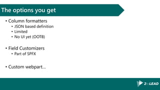 The options you get
• Column formatters
• JSON based definition
• Limited
• No UI yet (OOTB)
• Field Customizers
• Part of SPFX
• Custom webpart…
 