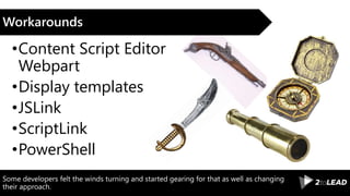 Some developers felt the winds turning and started gearing for that as well as changing
their approach.
Workarounds
•Content Script Editor
Webpart
•Display templates
•JSLink
•ScriptLink
•PowerShell
 