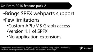 The product team is working to get a good on premises story so you can develop
solutions working on both environments with little to no changes
On Prem 2016 feature pack 2
•Brings SPFX webparts support
•Few limitations
•Custom API /MS Graph access
•Version 1.1 of SPFX
•No application extensions
 