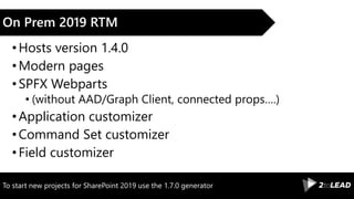 To start new projects for SharePoint 2019 use the 1.7.0 generator
On Prem 2019 RTM
•Hosts version 1.4.0
•Modern pages
•SPFX Webparts
• (without AAD/Graph Client, connected props….)
•Application customizer
•Command Set customizer
•Field customizer
 