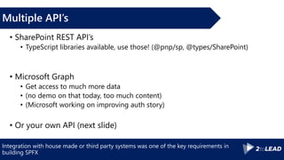 Integration with house made or third party systems was one of the key requirements in
building SPFX
Multiple API’s
• SharePoint REST API’s
• TypeScript libraries available, use those! (@pnp/sp, @types/SharePoint)
• Microsoft Graph
• Get access to much more data
• (no demo on that today, too much content)
• (Microsoft working on improving auth story)
• Or your own API (next slide)
 