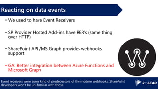 Event receivers were some kind of predecessors of the modern webhooks, SharePoint
developers won’t be un-familiar with those.
Reacting on data events
• We used to have Event Receivers
• SP Provider Hosted Add-ins have RER’s (same thing
over HTTP)
• SharePoint API /MS Graph provides webhooks
support
• GA: Better integration between Azure Functions and
Microsoft Graph
 