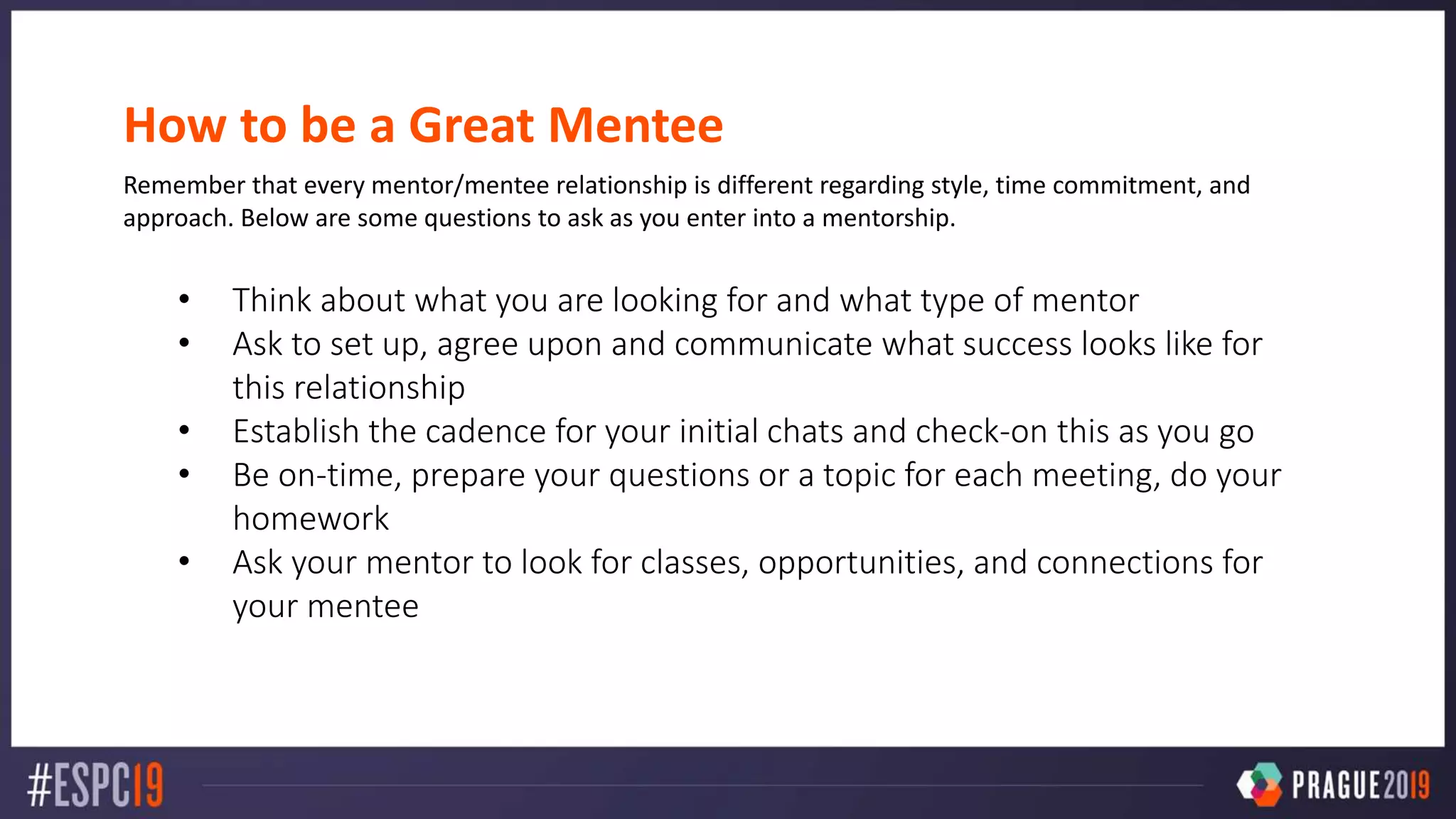 How to be a Great Mentee
Remember that every mentor/mentee relationship is different regarding style, time commitment, and
approach. Below are some questions to ask as you enter into a mentorship.
• Think about what you are looking for and what type of mentor
• Ask to set up, agree upon and communicate what success looks like for
this relationship
• Establish the cadence for your initial chats and check-on this as you go
• Be on-time, prepare your questions or a topic for each meeting, do your
homework
• Ask your mentor to look for classes, opportunities, and connections for
your mentee
 