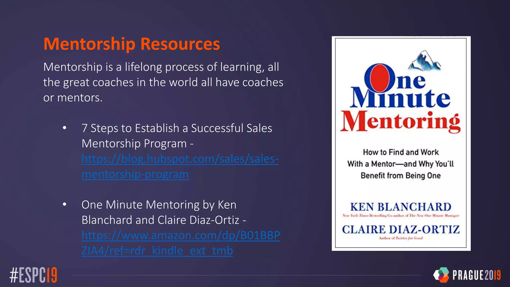 Mentorship Resources
Mentorship is a lifelong process of learning, all
the great coaches in the world all have coaches
or mentors.
• 7 Steps to Establish a Successful Sales
Mentorship Program -
https://blog.hubspot.com/sales/sales-
mentorship-program
• One Minute Mentoring by Ken
Blanchard and Claire Diaz-Ortiz -
https://www.amazon.com/dp/B01BBP
ZIA4/ref=rdr_kindle_ext_tmb
 