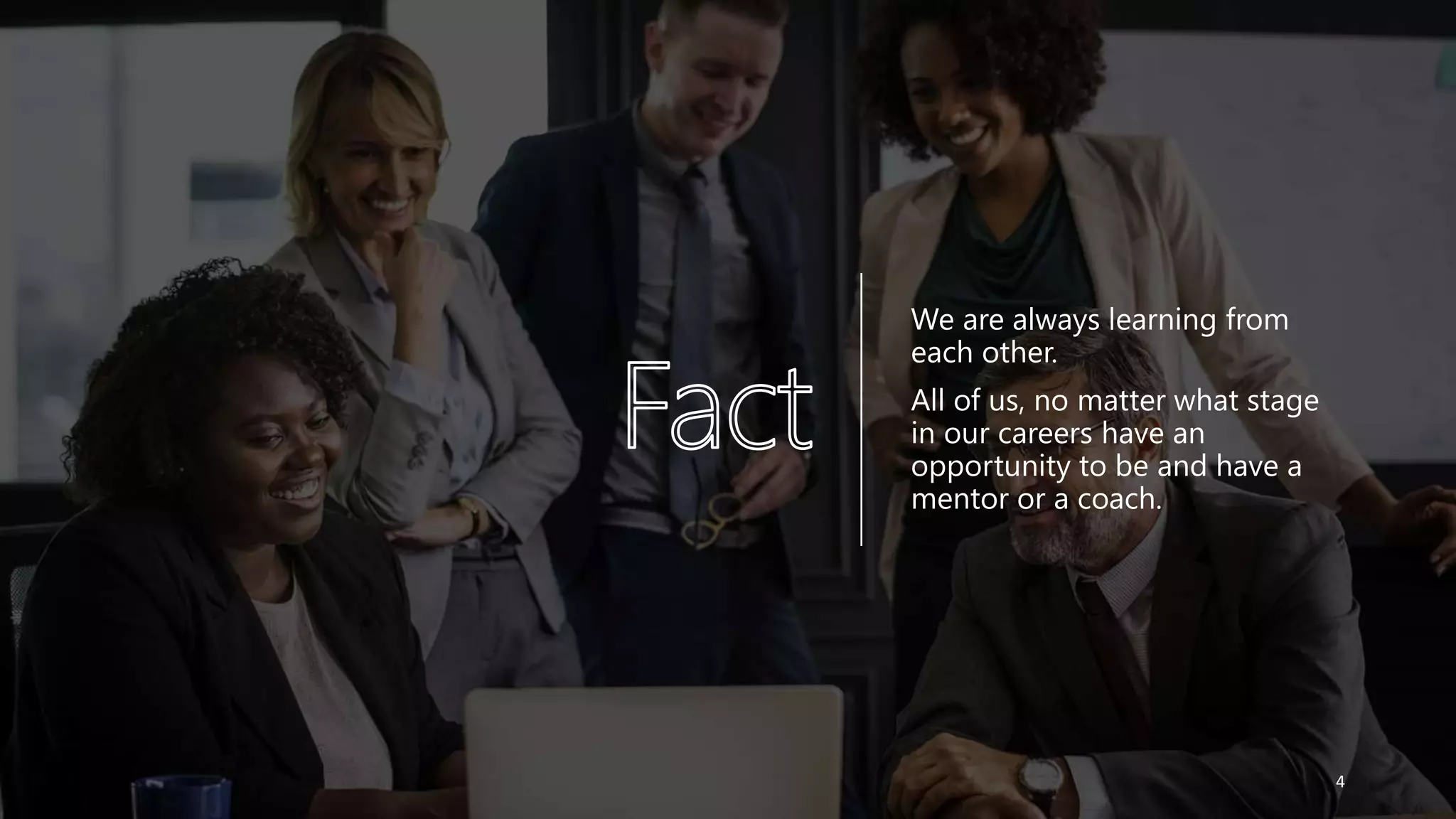 We are always learning from
each other.
All of us, no matter what stage
in our careers have an
opportunity to be and have a
mentor or a coach.
4
 