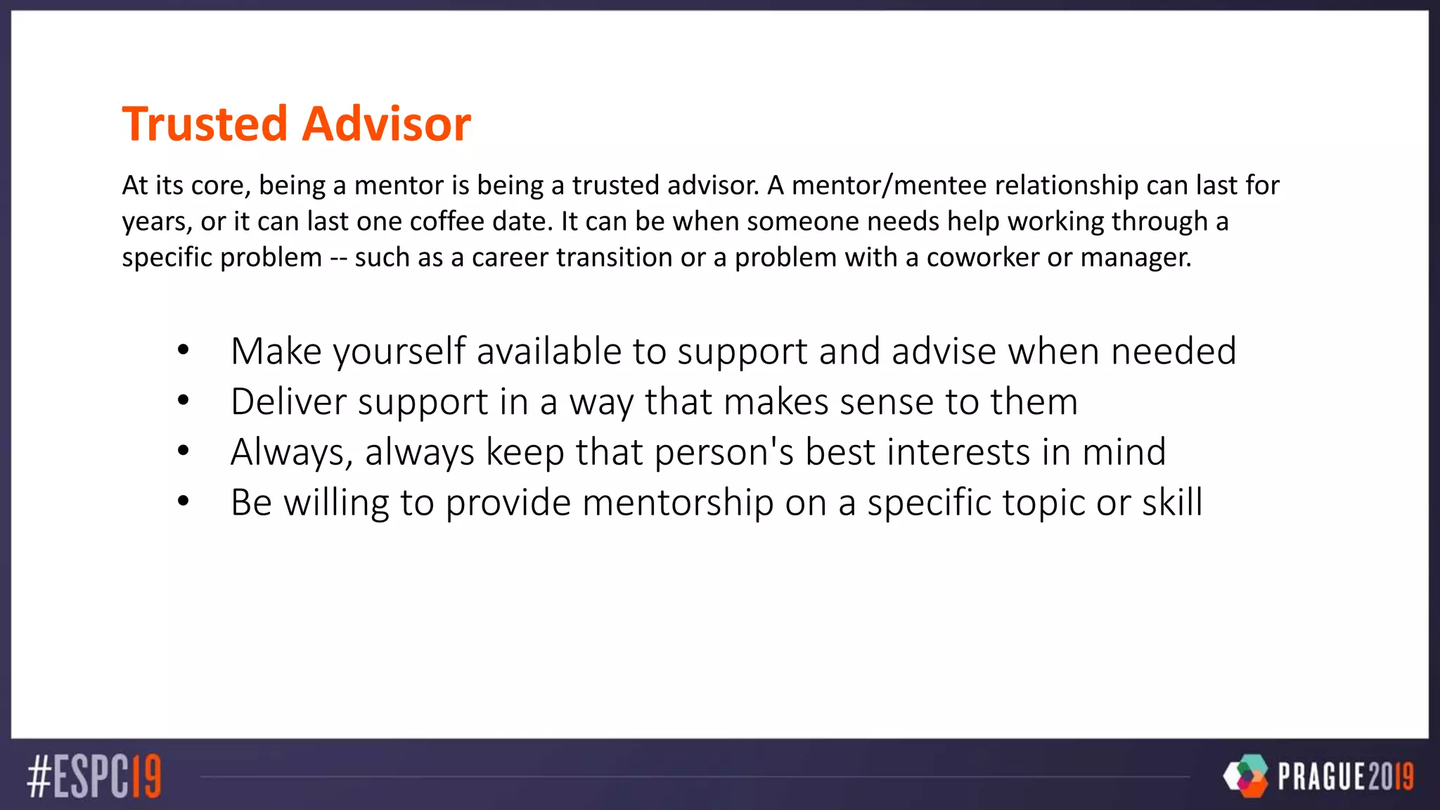 Trusted Advisor
At its core, being a mentor is being a trusted advisor. A mentor/mentee relationship can last for
years, or it can last one coffee date. It can be when someone needs help working through a
specific problem -- such as a career transition or a problem with a coworker or manager.
• Make yourself available to support and advise when needed
• Deliver support in a way that makes sense to them
• Always, always keep that person's best interests in mind
• Be willing to provide mentorship on a specific topic or skill
 