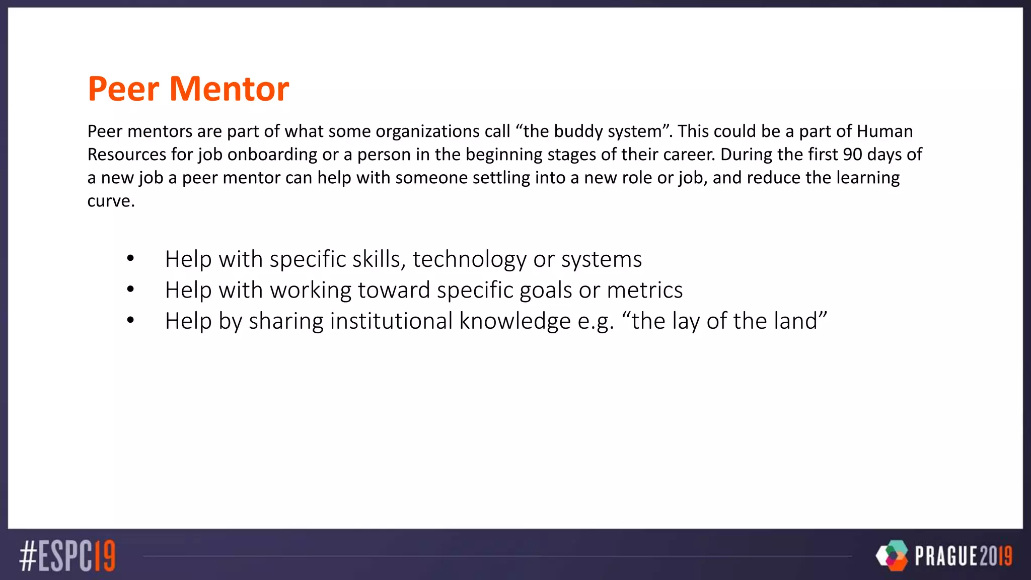 Peer Mentor
Peer mentors are part of what some organizations call “the buddy system”. This could be a part of Human
Resources for job onboarding or a person in the beginning stages of their career. During the first 90 days of
a new job a peer mentor can help with someone settling into a new role or job, and reduce the learning
curve.
• Help with specific skills, technology or systems
• Help with working toward specific goals or metrics
• Help by sharing institutional knowledge e.g. “the lay of the land”
 