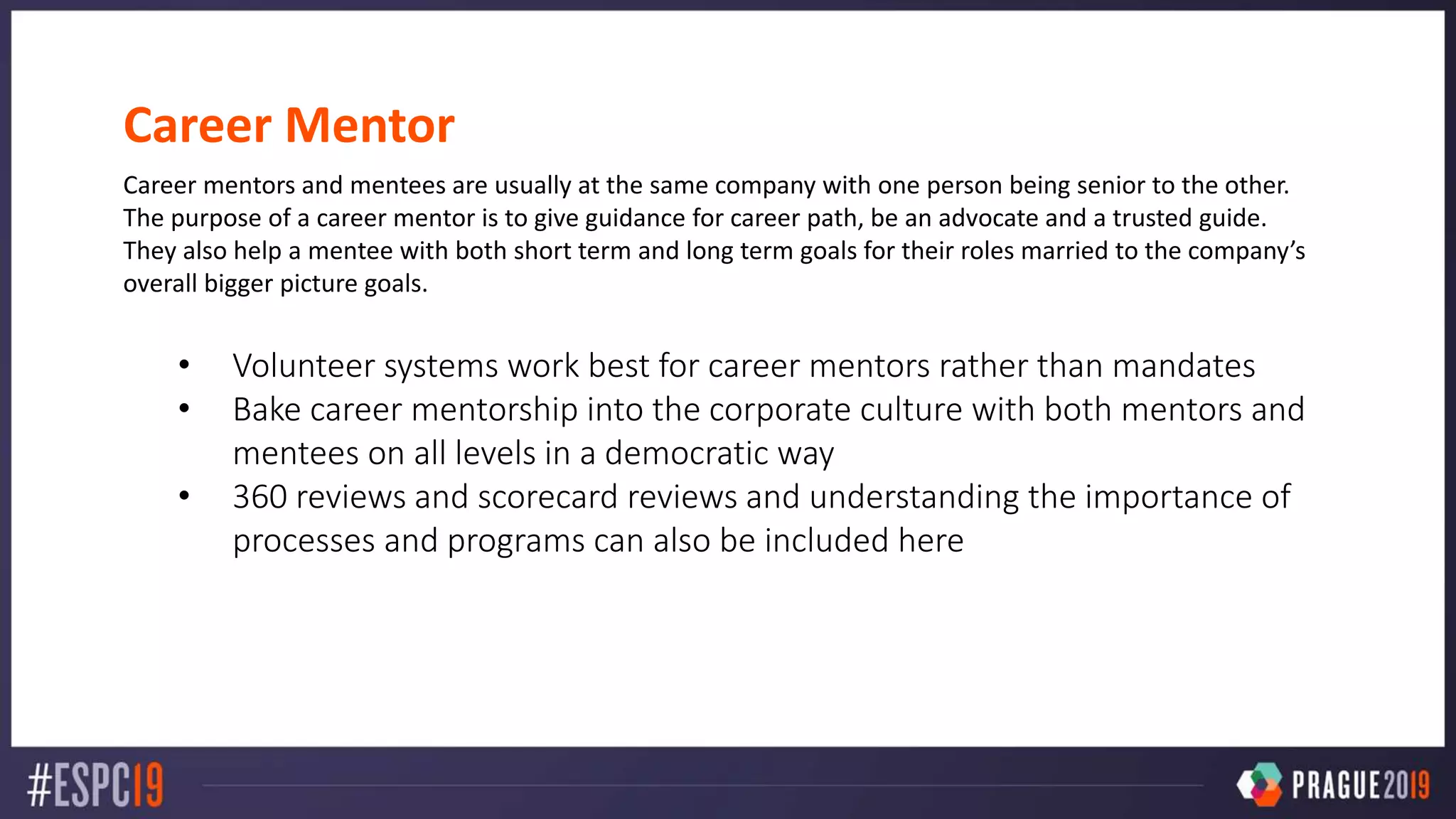 Career Mentor
Career mentors and mentees are usually at the same company with one person being senior to the other.
The purpose of a career mentor is to give guidance for career path, be an advocate and a trusted guide.
They also help a mentee with both short term and long term goals for their roles married to the company’s
overall bigger picture goals.
• Volunteer systems work best for career mentors rather than mandates
• Bake career mentorship into the corporate culture with both mentors and
mentees on all levels in a democratic way
• 360 reviews and scorecard reviews and understanding the importance of
processes and programs can also be included here
 