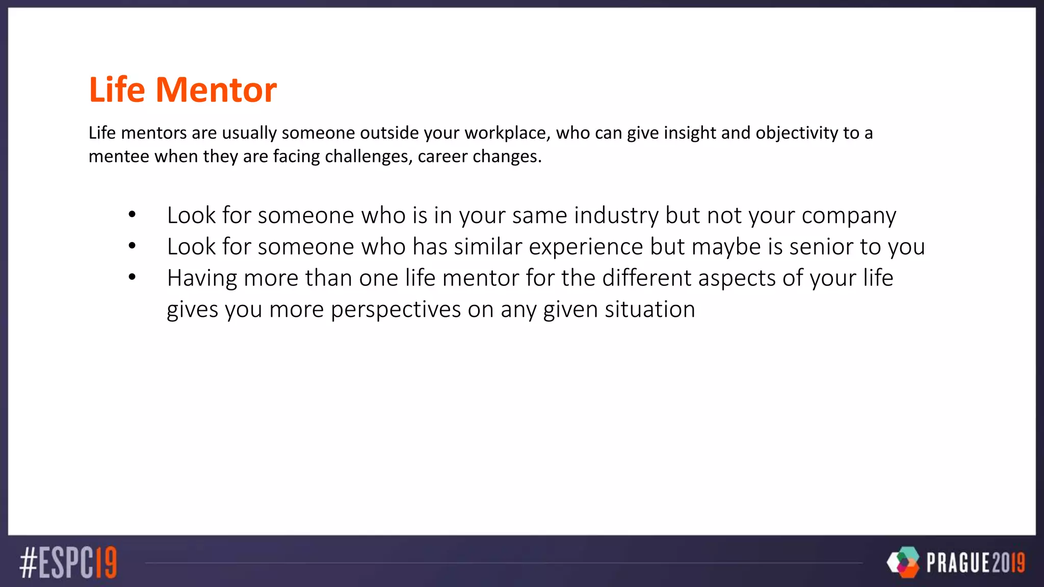 Life Mentor
Life mentors are usually someone outside your workplace, who can give insight and objectivity to a
mentee when they are facing challenges, career changes.
• Look for someone who is in your same industry but not your company
• Look for someone who has similar experience but maybe is senior to you
• Having more than one life mentor for the different aspects of your life
gives you more perspectives on any given situation
 